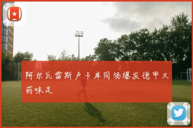 阿尔瓦雷斯卢卡库同场爆发德甲火药味足