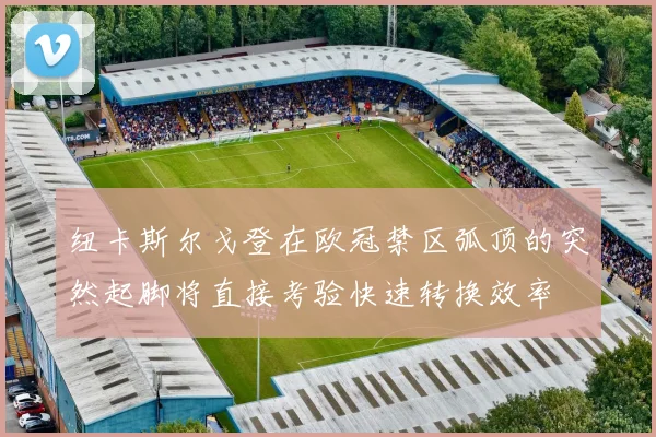 纽卡斯尔戈登在欧冠禁区弧顶的突然起脚将直接考验快速转换效率