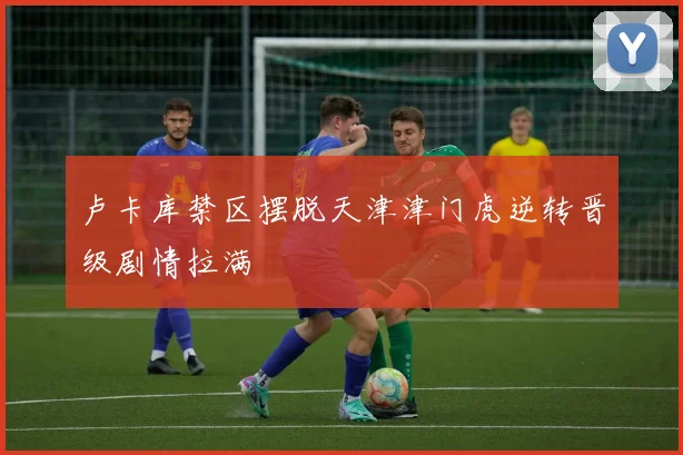 卢卡库禁区摆脱天津津门虎逆转晋级剧情拉满