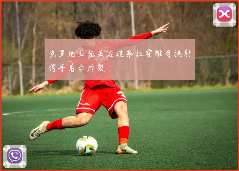 克罗地亚先丢后追弗拉霍维奇挑射得手看台炸裂