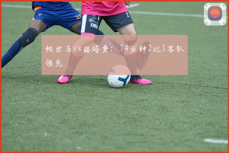 帕尔马vs赫塔费：74分钟2比1客队领先