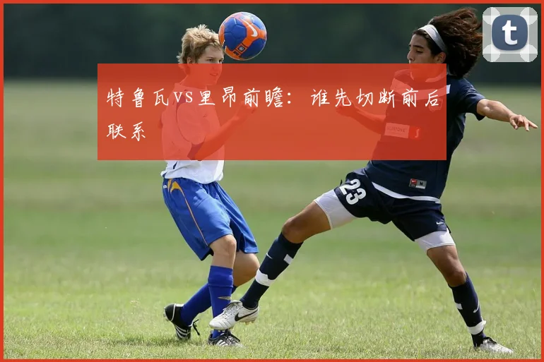 特鲁瓦vs里昂前瞻：谁先切断前后联系
