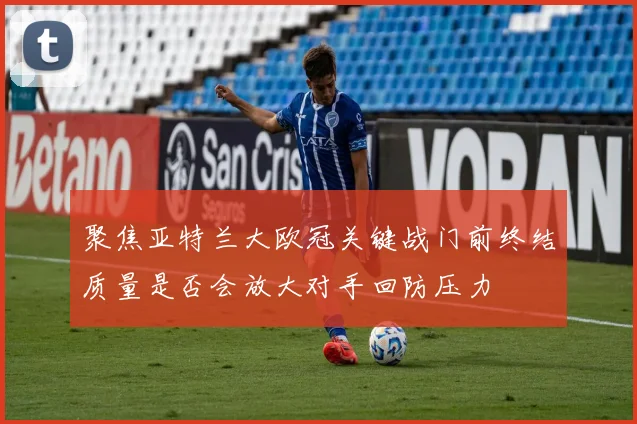聚焦亚特兰大欧冠关键战门前终结质量是否会放大对手回防压力
