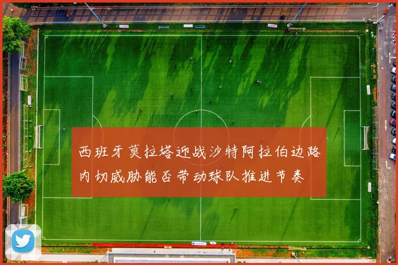 西班牙莫拉塔迎战沙特阿拉伯边路内切威胁能否带动球队推进节奏
