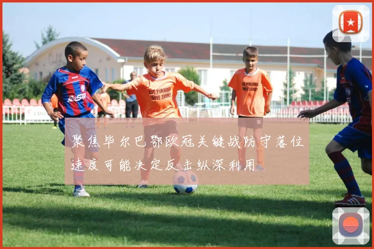 聚焦毕尔巴鄂欧冠关键战防守落位速度可能决定反击纵深利用