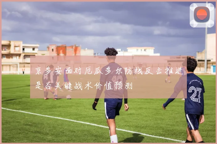 京多安面对厄瓜多尔防线反击推进是否关键战术价值预测