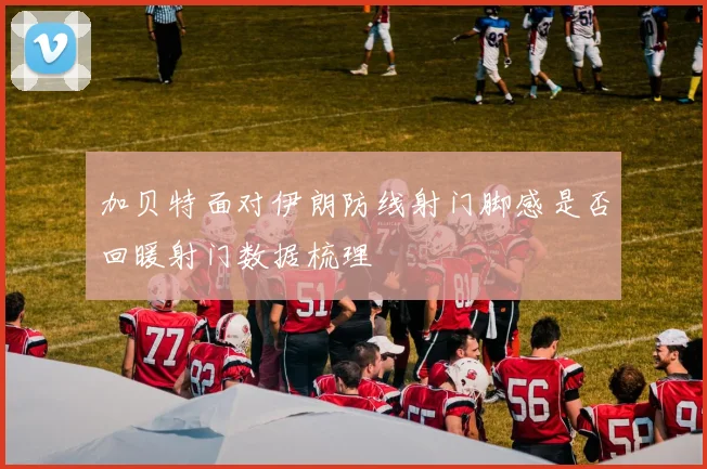 加贝特面对伊朗防线射门脚感是否回暖射门数据梳理