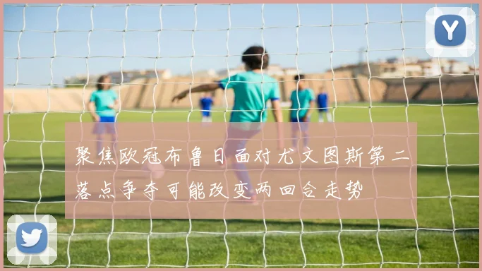 聚焦欧冠布鲁日面对尤文图斯第二落点争夺可能改变两回合走势