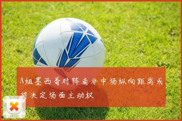A组墨西哥对阵南非中场纵向距离或将决定场面主动权