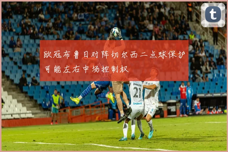 欧冠布鲁日对阵切尔西二点球保护可能左右中场控制权