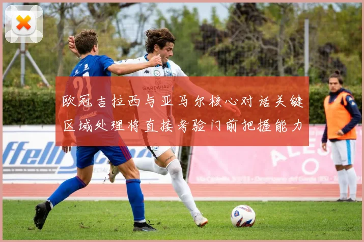 欧冠吉拉西与亚马尔核心对话关键区域处理将直接考验门前把握能力