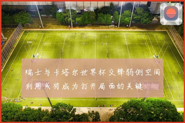 瑞士与卡塔尔世界杯交锋弱侧空间利用或将成为打开局面的关键