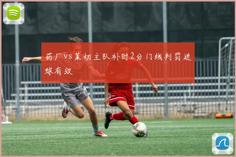 药厂vs莱切主队补时2分门线判罚进球有效