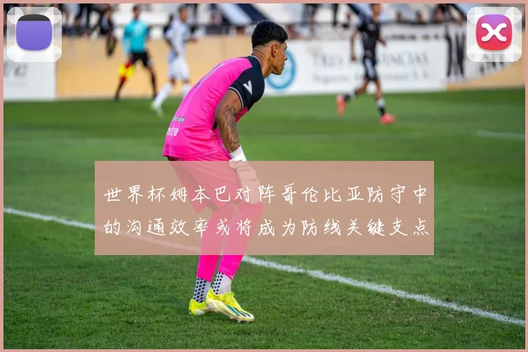 世界杯姆本巴对阵哥伦比亚防守中的沟通效率或将成为防线关键支点
