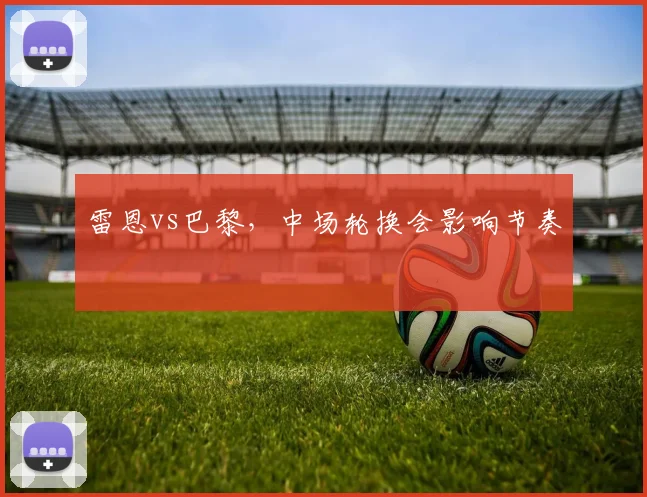 雷恩vs巴黎,中场轮换会影响节奏