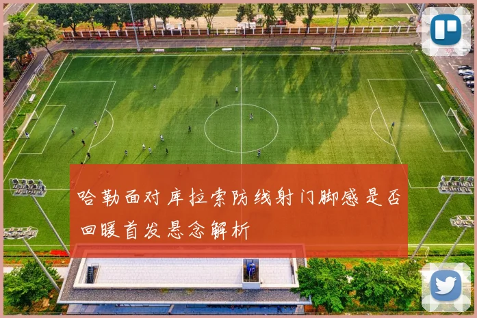 哈勒面对库拉索防线射门脚感是否回暖首发悬念解析