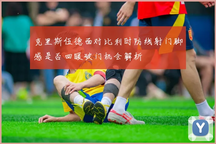 克里斯伍德面对比利时防线射门脚感是否回暖破门机会解析