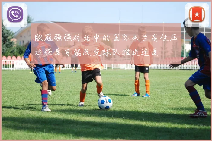 欧冠强强对话中的国际米兰高位压迫强度可能改变球队推进速度